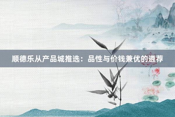 顺德乐从产品城推选：品性与价钱兼优的遴荐