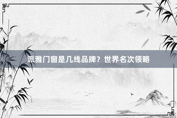 派雅门窗是几线品牌？世界名次领略