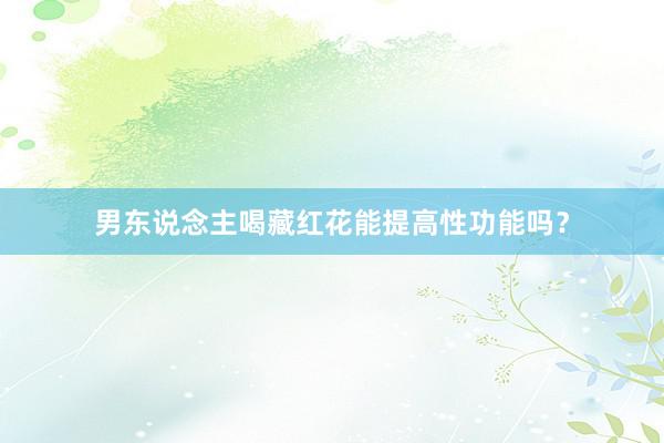 男东说念主喝藏红花能提高性功能吗？