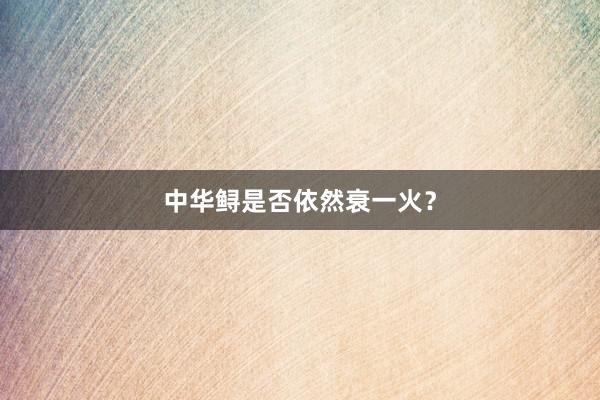 中华鲟是否依然衰一火？