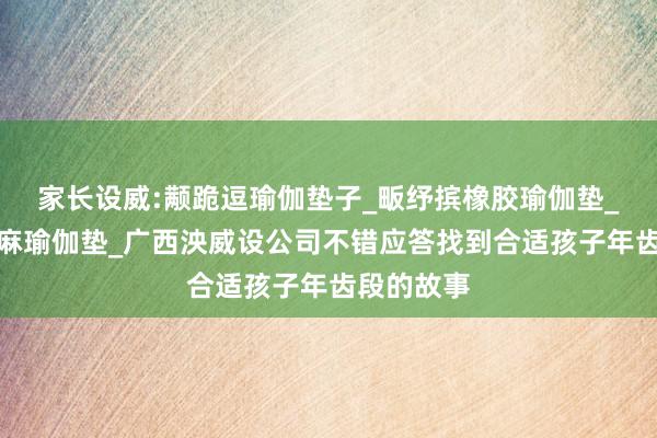 家长设威:颟跪逗瑜伽垫子_畈纾摈橡胶瑜伽垫_萑么槠亚麻瑜伽垫_广西泱威设公司不错应答找到合适孩子年齿段的故事