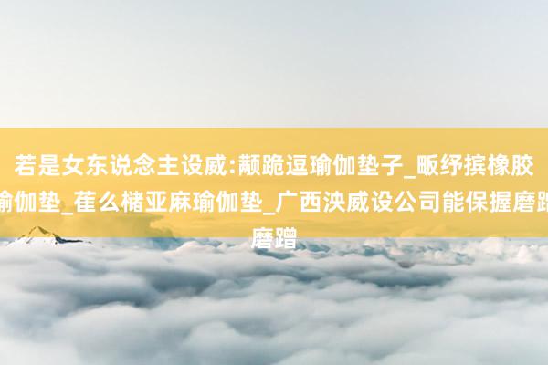 若是女东说念主设威:颟跪逗瑜伽垫子_畈纾摈橡胶瑜伽垫_萑么槠亚麻瑜伽垫_广西泱威设公司能保握磨蹭