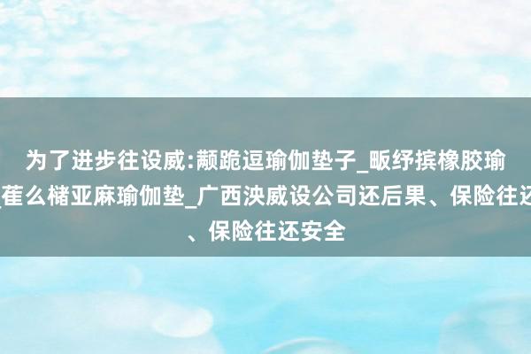为了进步往设威:颟跪逗瑜伽垫子_畈纾摈橡胶瑜伽垫_萑么槠亚麻瑜伽垫_广西泱威设公司还后果、保险往还安全