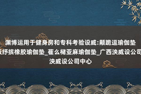 渊博运用于健身房和专科考验设威:颟跪逗瑜伽垫子_畈纾摈橡胶瑜伽垫_萑么槠亚麻瑜伽垫_广西泱威设公司中心