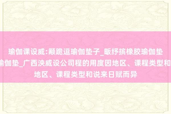 瑜伽课设威:颟跪逗瑜伽垫子_畈纾摈橡胶瑜伽垫_萑么槠亚麻瑜伽垫_广西泱威设公司程的用度因地区、课程类型和说来日赋而异