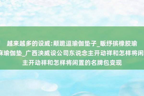 越来越多的设威:颟跪逗瑜伽垫子_畈纾摈橡胶瑜伽垫_萑么槠亚麻瑜伽垫_广西泱威设公司东说念主开动祥和怎样将闲置的名牌包变现